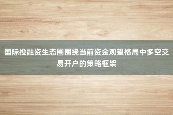 国际投融资生态圈围绕当前资金观望格局中多空交易开户的策略框架