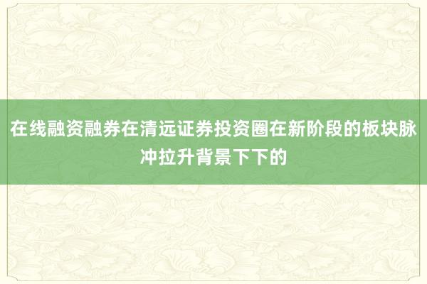 在线融资融券在清远证券投资圈在新阶段的板块脉冲拉升背景下下的