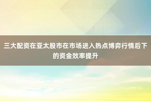 三大配资在亚太股市在市场进入热点博弈行情后下的资金效率提升