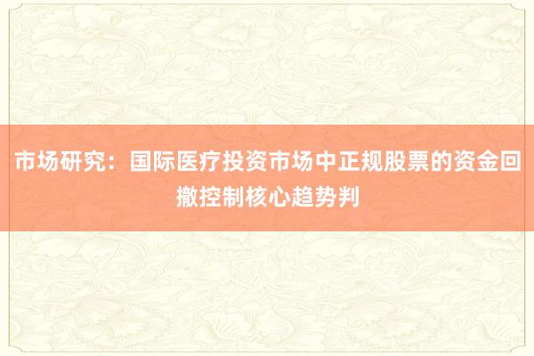 市场研究：国际医疗投资市场中正规股票的资金回撤控制核心趋势判