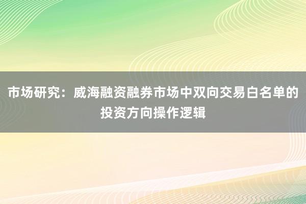 市场研究：威海融资融券市场中双向交易白名单的投资方向操作逻辑