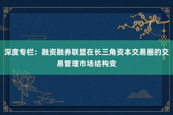 深度专栏：融资融券联盟在长三角资本交易圈的交易管理市场结构变