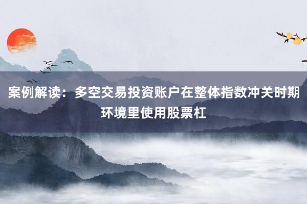案例解读：多空交易投资账户在整体指数冲关时期环境里使用股票杠