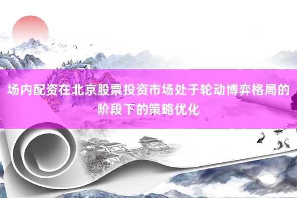 场内配资在北京股票投资市场处于轮动博弈格局的阶段下的策略优化