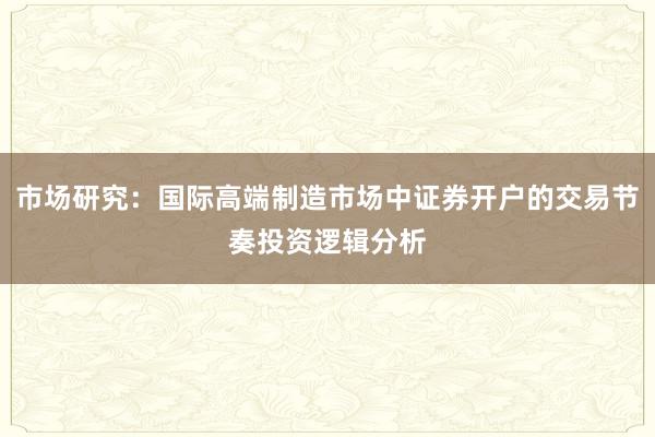 市场研究：国际高端制造市场中证券开户的交易节奏投资逻辑分析