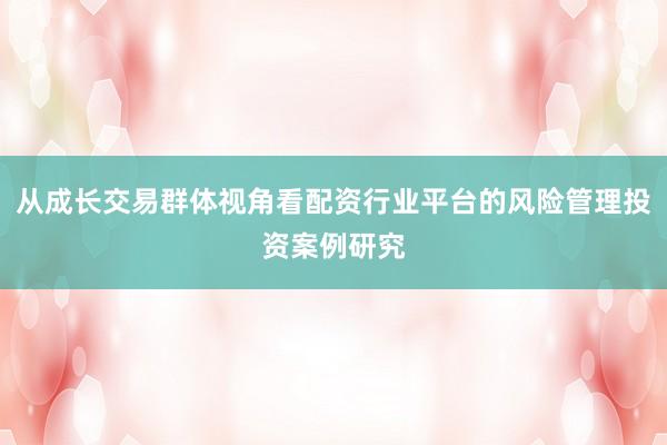 从成长交易群体视角看配资行业平台的风险管理投资案例研究