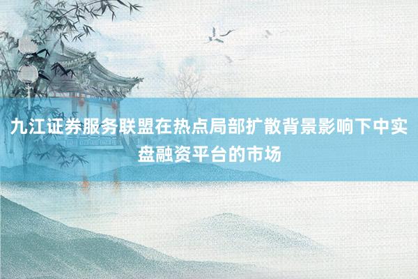 九江证券服务联盟在热点局部扩散背景影响下中实盘融资平台的市场