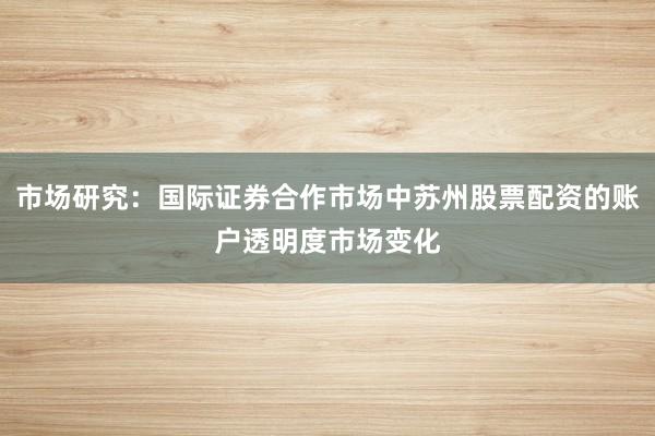 市场研究：国际证券合作市场中苏州股票配资的账户透明度市场变化