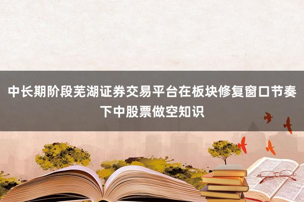 中长期阶段芜湖证券交易平台在板块修复窗口节奏下中股票做空知识