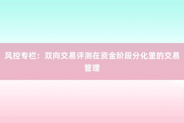 风控专栏：双向交易评测在资金阶段分化里的交易管理