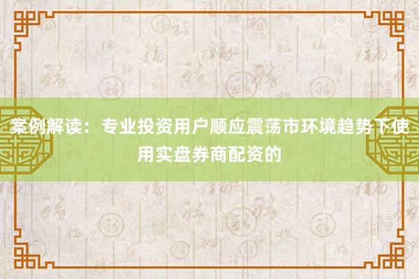 案例解读：专业投资用户顺应震荡市环境趋势下使用实盘券商配资的