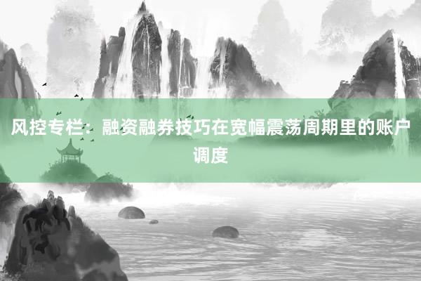 风控专栏：融资融券技巧在宽幅震荡周期里的账户调度