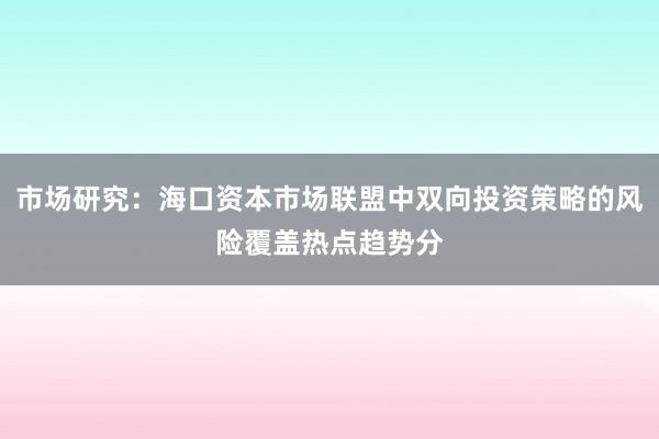 市场研究：海口资本市场联盟中双向投资策略的风险覆盖热点趋势分
