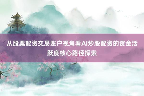 从股票配资交易账户视角看AI炒股配资的资金活跃度核心路径探索