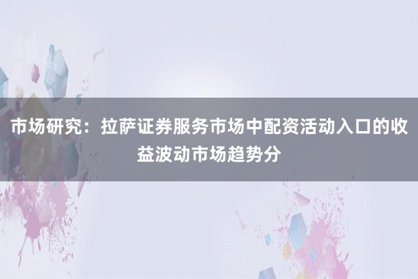 市场研究：拉萨证券服务市场中配资活动入口的收益波动市场趋势分
