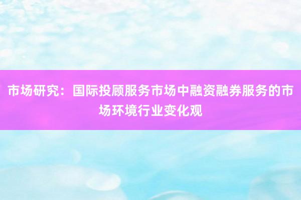 市场研究：国际投顾服务市场中融资融券服务的市场环境行业变化观