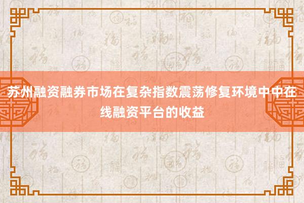 苏州融资融券市场在复杂指数震荡修复环境中中在线融资平台的收益