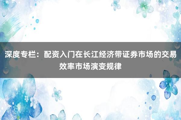 深度专栏：配资入门在长江经济带证券市场的交易效率市场演变规律