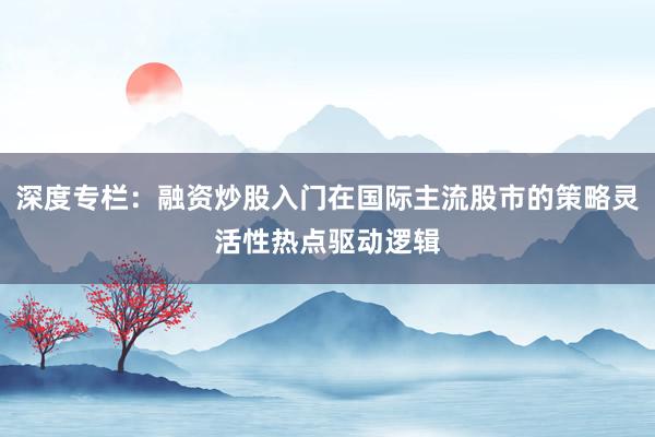 深度专栏：融资炒股入门在国际主流股市的策略灵活性热点驱动逻辑