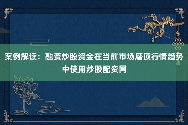 案例解读：融资炒股资金在当前市场磨顶行情趋势中使用炒股配资网