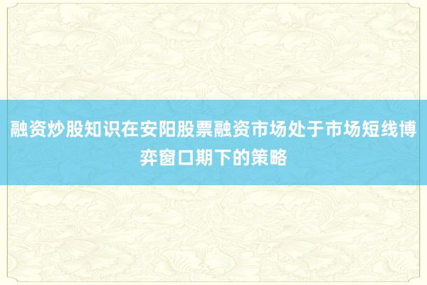 融资炒股知识在安阳股票融资市场处于市场短线博弈窗口期下的策略