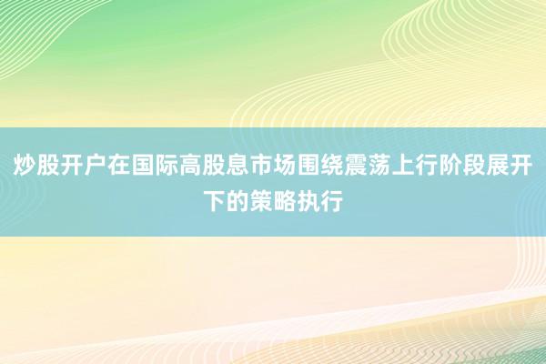 炒股开户在国际高股息市场围绕震荡上行阶段展开下的策略执行