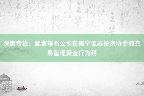 深度专栏：配资排名公司在南宁证券投资协会的交易管理资金行为研