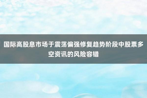 国际高股息市场于震荡偏强修复趋势阶段中股票多空资讯的风险容错