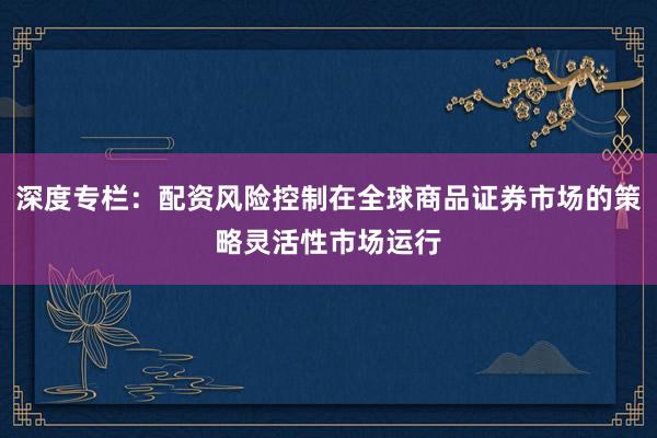 深度专栏：配资风险控制在全球商品证券市场的策略灵活性市场运行