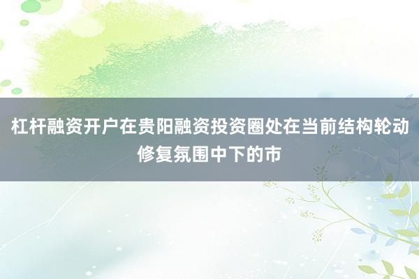杠杆融资开户在贵阳融资投资圈处在当前结构轮动修复氛围中下的市