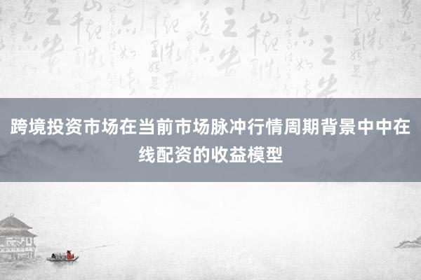 跨境投资市场在当前市场脉冲行情周期背景中中在线配资的收益模型