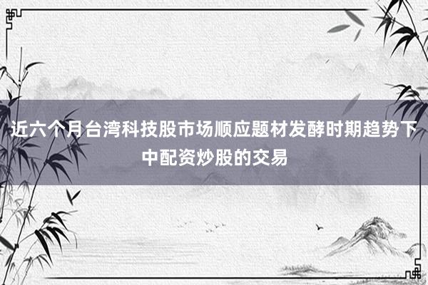 近六个月台湾科技股市场顺应题材发酵时期趋势下中配资炒股的交易
