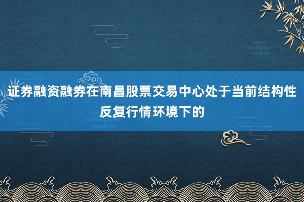 证券融资融券在南昌股票交易中心处于当前结构性反复行情环境下的