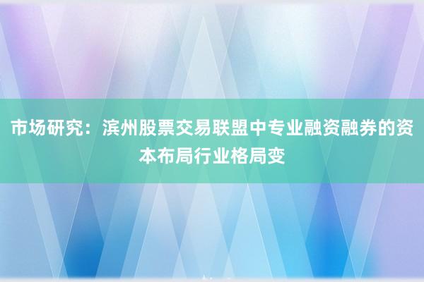 市场研究：滨州股票交易联盟中专业融资融券的资本布局行业格局变