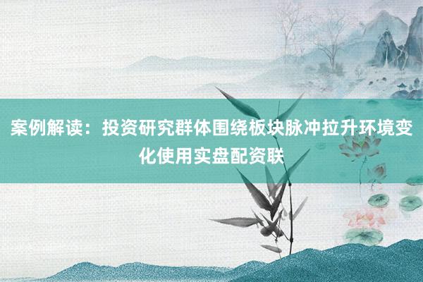 案例解读：投资研究群体围绕板块脉冲拉升环境变化使用实盘配资联