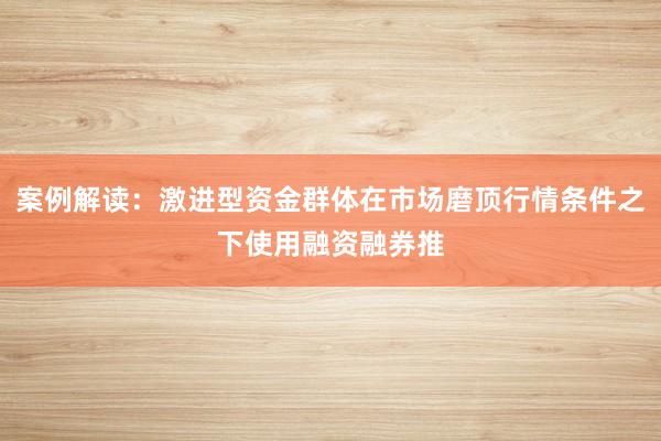 案例解读：激进型资金群体在市场磨顶行情条件之下使用融资融券推