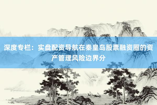 深度专栏：实盘配资导航在秦皇岛股票融资圈的资产管理风险边界分