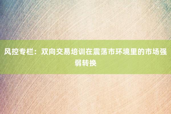 风控专栏：双向交易培训在震荡市环境里的市场强弱转换