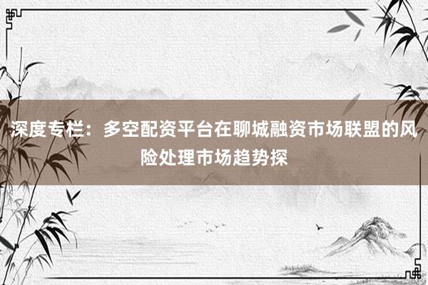 深度专栏：多空配资平台在聊城融资市场联盟的风险处理市场趋势探