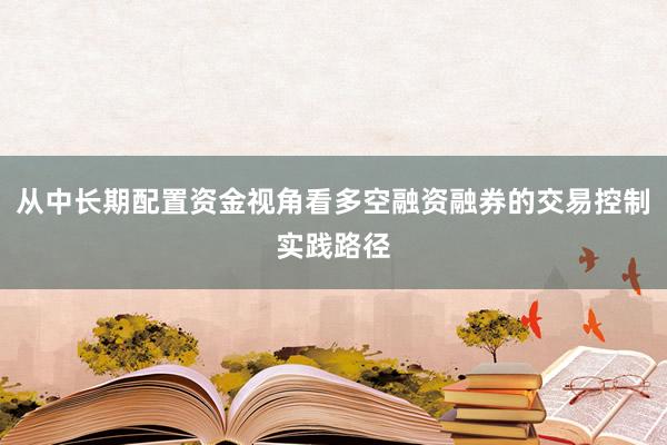 从中长期配置资金视角看多空融资融券的交易控制实践路径