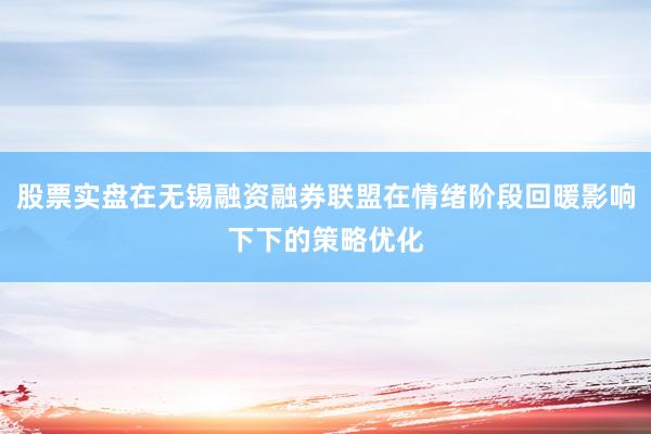 股票实盘在无锡融资融券联盟在情绪阶段回暖影响下下的策略优化