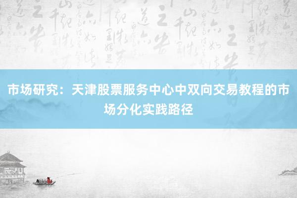 市场研究：天津股票服务中心中双向交易教程的市场分化实践路径