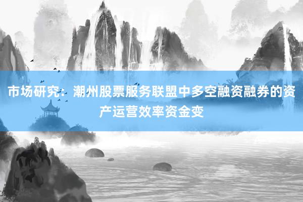 市场研究：潮州股票服务联盟中多空融资融券的资产运营效率资金变