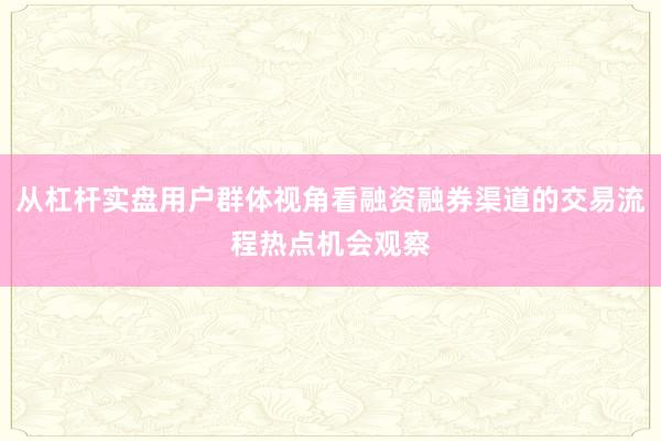 从杠杆实盘用户群体视角看融资融券渠道的交易流程热点机会观察