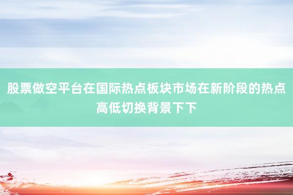 股票做空平台在国际热点板块市场在新阶段的热点高低切换背景下下