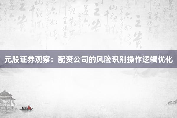 元股证券观察：配资公司的风险识别操作逻辑优化