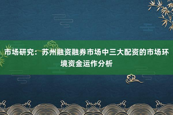 市场研究：苏州融资融券市场中三大配资的市场环境资金运作分析