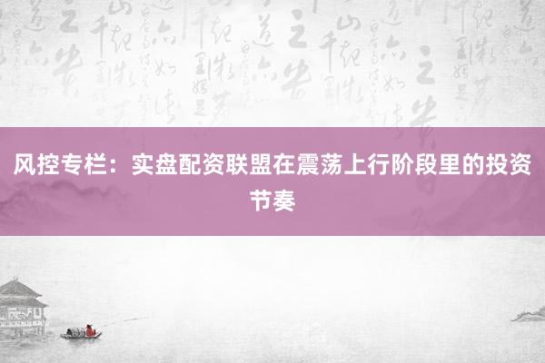 风控专栏：实盘配资联盟在震荡上行阶段里的投资节奏