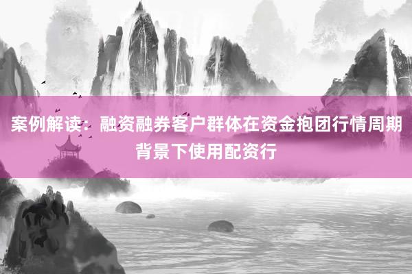 案例解读：融资融券客户群体在资金抱团行情周期背景下使用配资行