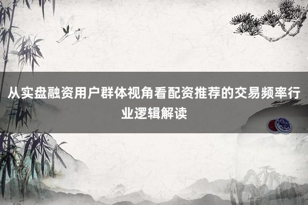 从实盘融资用户群体视角看配资推荐的交易频率行业逻辑解读